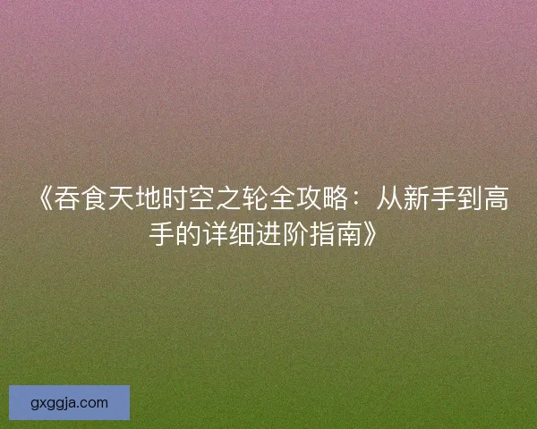 《吞食天地时空之轮全攻略：从新手到高手的详细进阶指南》