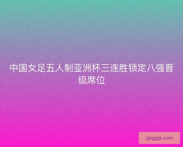 中国女足五人制亚洲杯三连胜锁定八强晋级席位