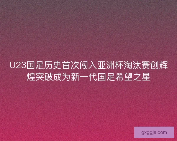 U23国足历史首次闯入亚洲杯淘汰赛创辉煌突破成为新一代国足希望之星
